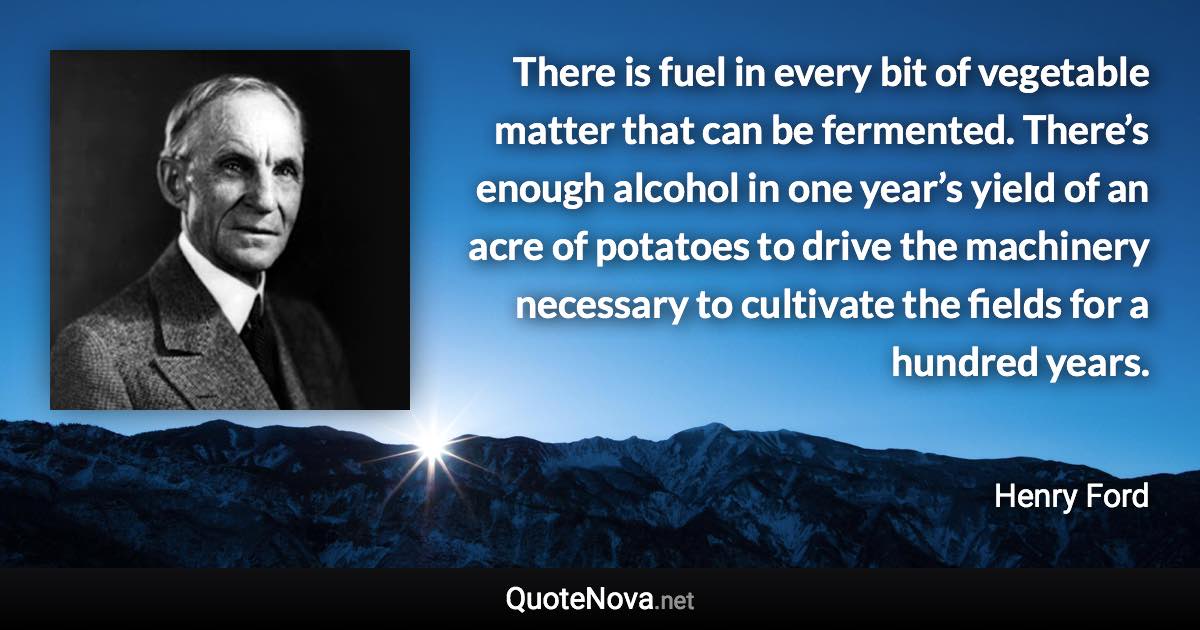 There is fuel in every bit of vegetable matter that can be fermented. There’s enough alcohol in one year’s yield of an acre of potatoes to drive the machinery necessary to cultivate the fields for a hundred years. - Henry Ford quote