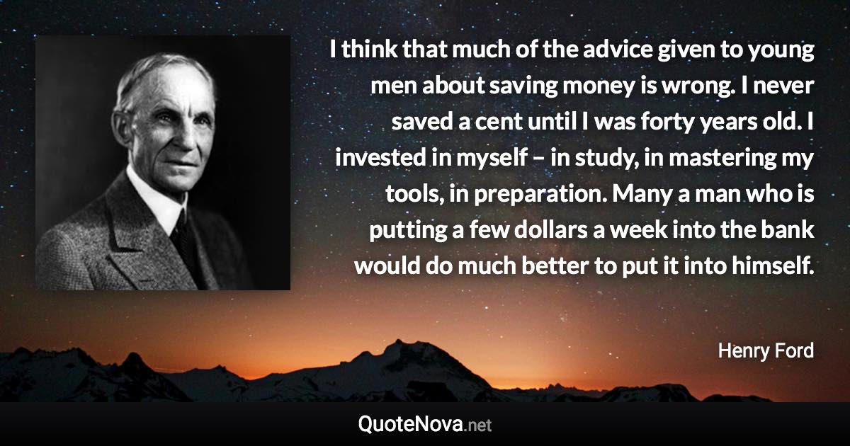 I think that much of the advice given to young men about saving money is wrong. I never saved a cent until I was forty years old. I invested in myself – in study, in mastering my tools, in preparation. Many a man who is putting a few dollars a week into the bank would do much better to put it into himself. - Henry Ford quote