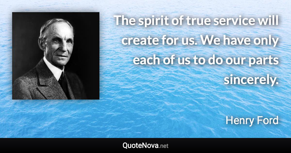 The spirit of true service will create for us. We have only each of us to do our parts sincerely. - Henry Ford quote