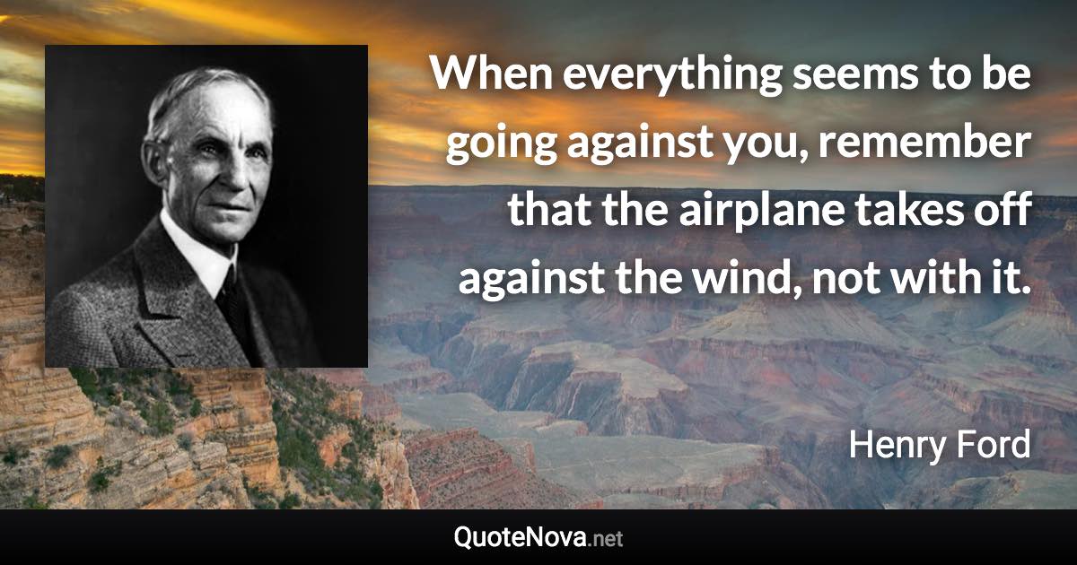 When everything seems to be going against you, remember that the airplane takes off  against the wind, not with it. - Henry Ford quote