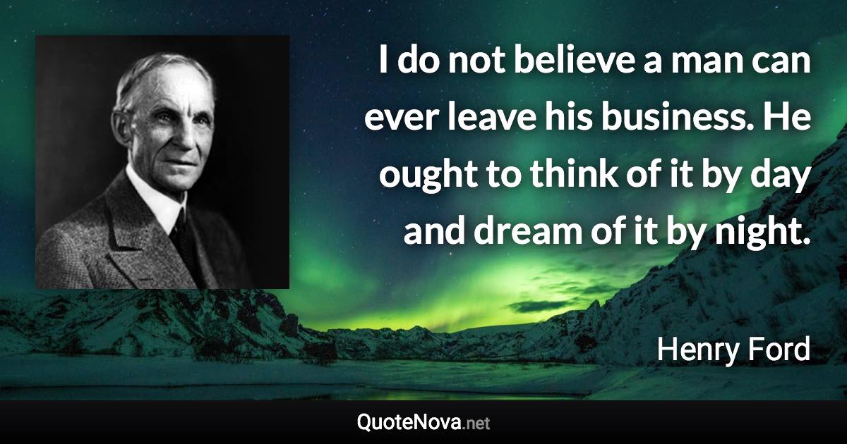 I do not believe a man can ever leave his business. He ought to think of it by day and dream of it by night. - Henry Ford quote