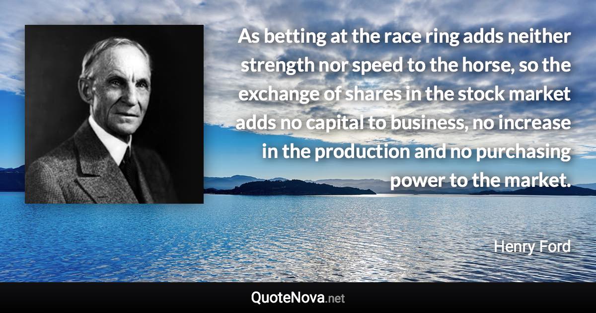 As betting at the race ring adds neither strength nor speed to the horse, so the exchange of shares in the stock market adds no capital to business, no increase in the production and no purchasing power to the market. - Henry Ford quote