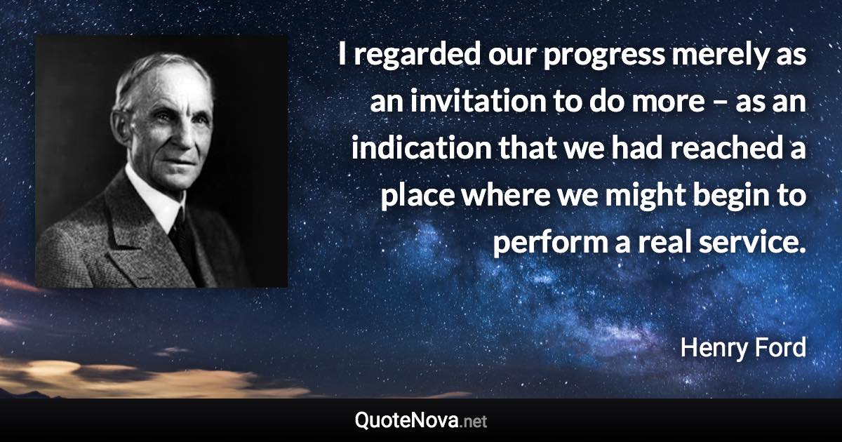 I regarded our progress merely as an invitation to do more – as an indication that we had reached a place where we might begin to perform a real service. - Henry Ford quote