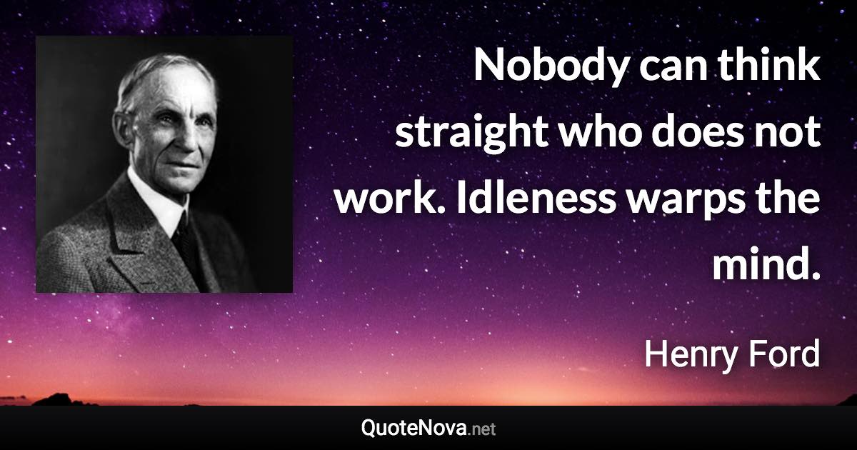 Nobody can think straight who does not work. Idleness warps the mind. - Henry Ford quote