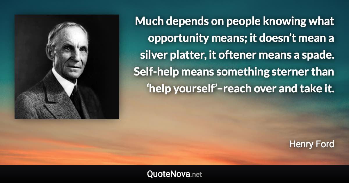 Much depends on people knowing what opportunity means; it doesn’t mean a silver platter, it oftener means a spade. Self-help means something sterner than ‘help yourself’–reach over and take it. - Henry Ford quote