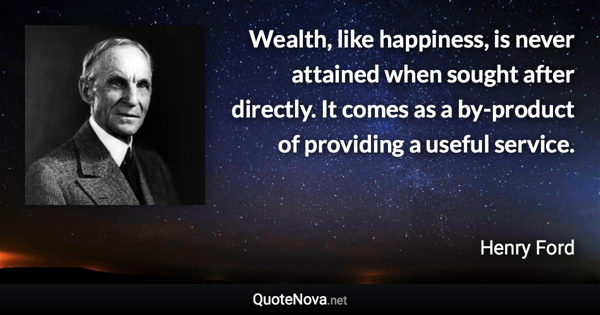 Wealth, like happiness, is never attained when sought after directly. It comes as a by-product of providing a useful service. - Henry Ford quote