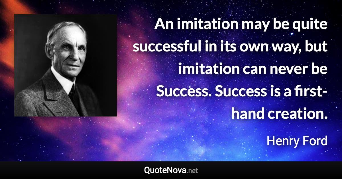 An imitation may be quite successful in its own way, but imitation can never be Success. Success is a first-hand creation. - Henry Ford quote