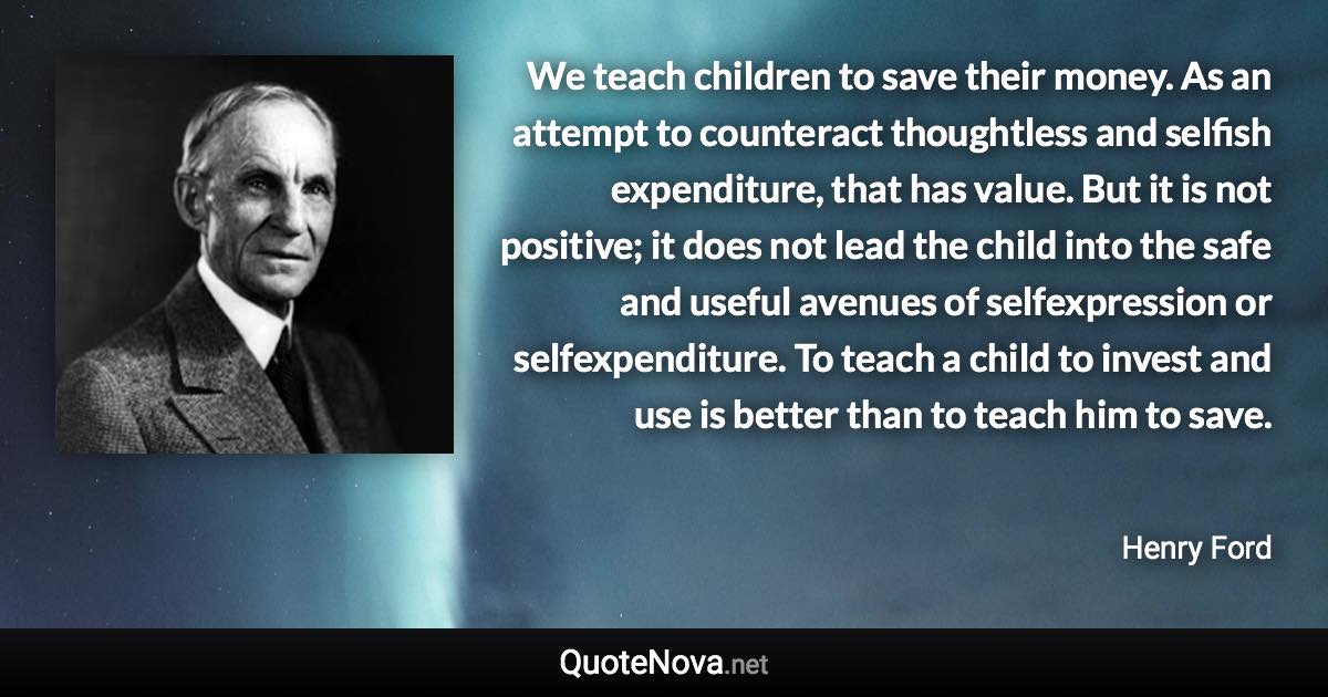 We teach children to save their money. As an attempt to counteract thoughtless and selfish expenditure, that has value. But it is not positive; it does not lead the child into the safe and useful avenues of selfexpression or selfexpenditure. To teach a child to invest and use is better than to teach him to save. - Henry Ford quote