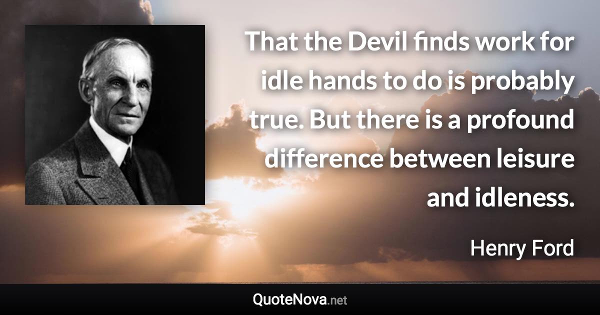 That the Devil finds work for idle hands to do is probably true. But there is a profound difference between leisure and idleness. - Henry Ford quote