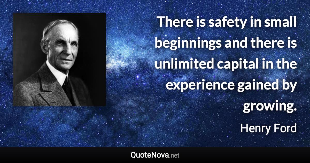 There is safety in small beginnings and there is unlimited capital in the experience gained by growing. - Henry Ford quote