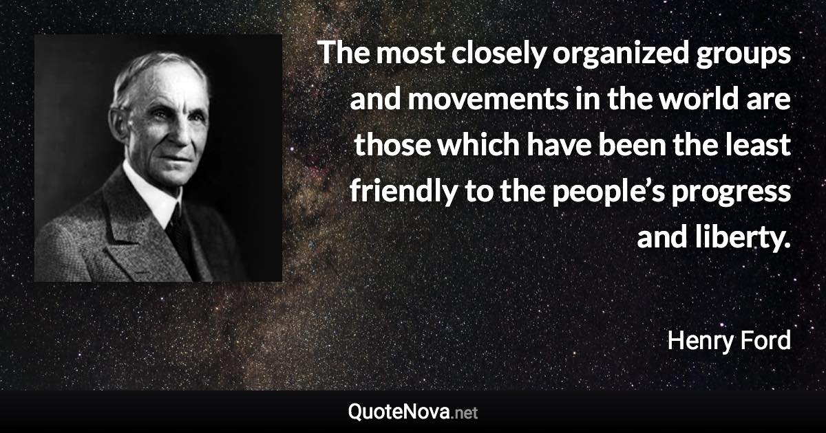 The most closely organized groups and movements in the world are those which have been the least friendly to the people’s progress and liberty. - Henry Ford quote