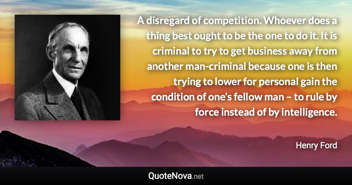A disregard of competition. Whoever does a thing best ought to be the one to do it. It is criminal to try to get business away from another man-criminal because one is then trying to lower for personal gain the condition of one’s fellow man – to rule by force instead of by intelligence. - Henry Ford quote