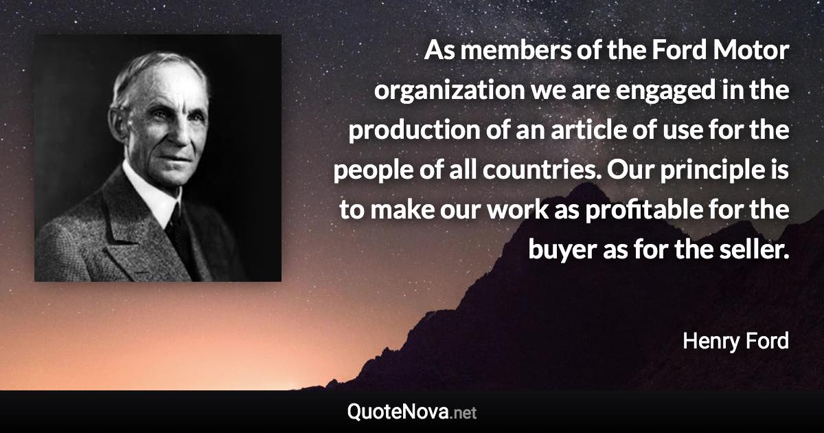 As members of the Ford Motor organization we are engaged in the production of an article of use for the people of all countries. Our principle is to make our work as profitable for the buyer as for the seller. - Henry Ford quote