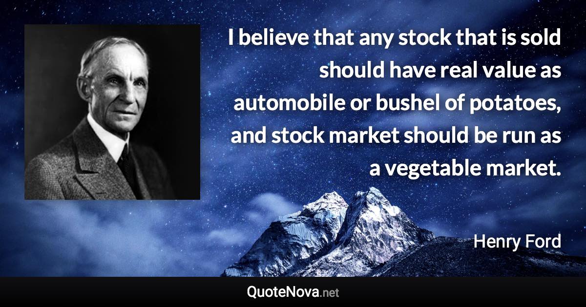 I believe that any stock that is sold should have real value as automobile or bushel of potatoes, and stock market should be run as a vegetable market. - Henry Ford quote