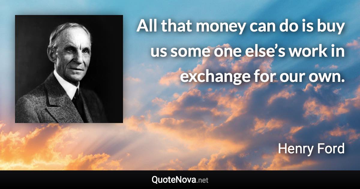 All that money can do is buy us some one else’s work in exchange for our own. - Henry Ford quote