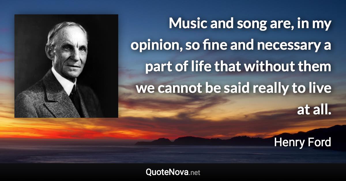 Music and song are, in my opinion, so fine and necessary a part of life that without them we cannot be said really to live at all. - Henry Ford quote