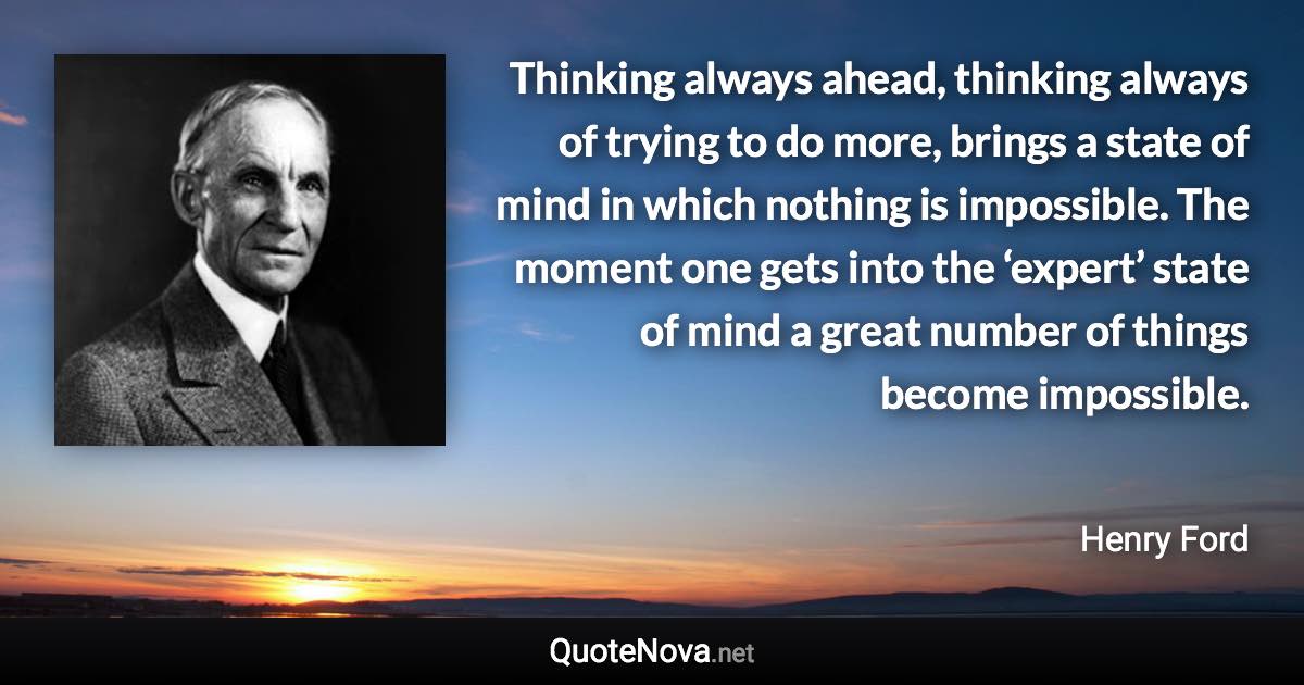 Thinking always ahead, thinking always of trying to do more, brings a state of mind in which nothing is impossible. The moment one gets into the ‘expert’ state of mind a great number of things become impossible. - Henry Ford quote