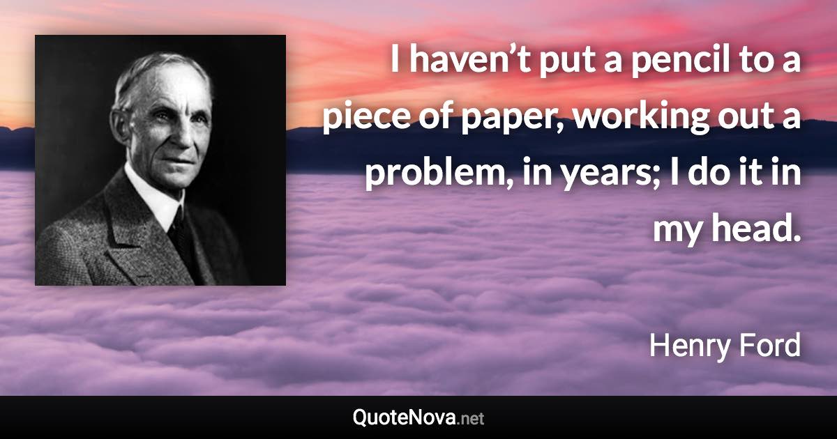 I haven’t put a pencil to a piece of paper, working out a problem, in years; I do it in my head. - Henry Ford quote