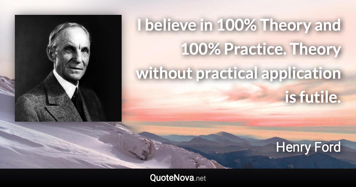 I believe in 100% Theory and 100% Practice. Theory without practical application is futile. - Henry Ford quote