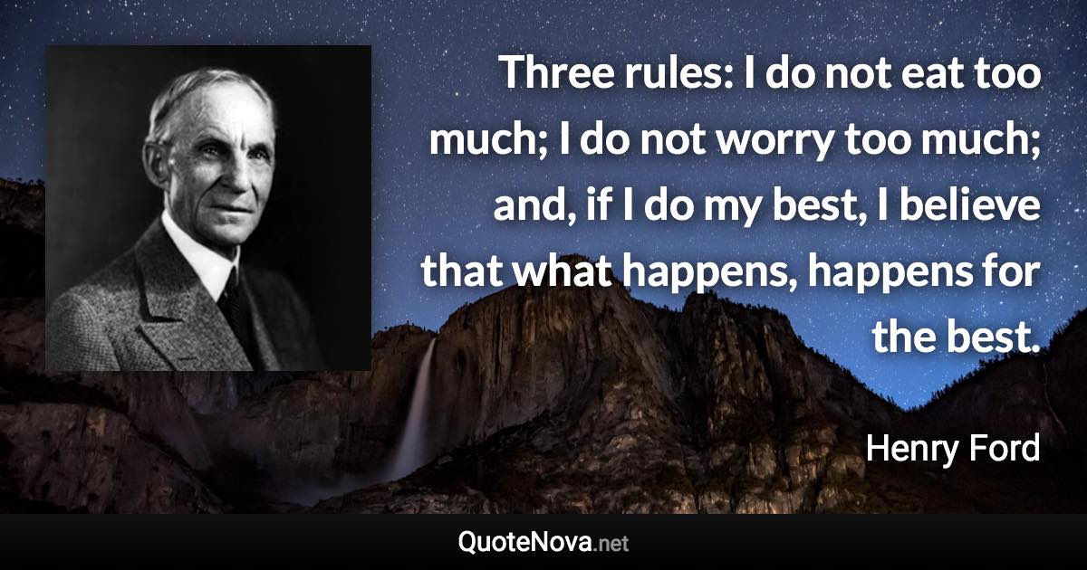 Three rules: I do not eat too much; I do not worry too much; and, if I do my best, I believe that what happens, happens for the best. - Henry Ford quote