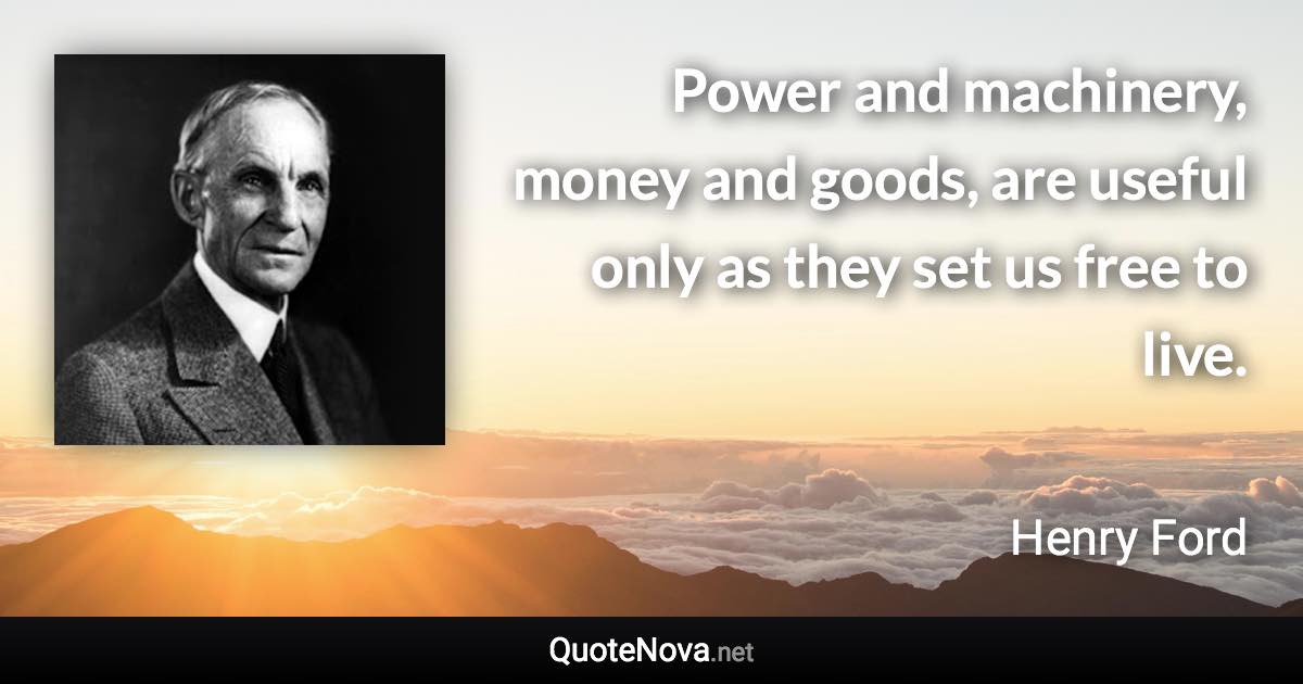 Power and machinery, money and goods, are useful only as they set us free to live. - Henry Ford quote