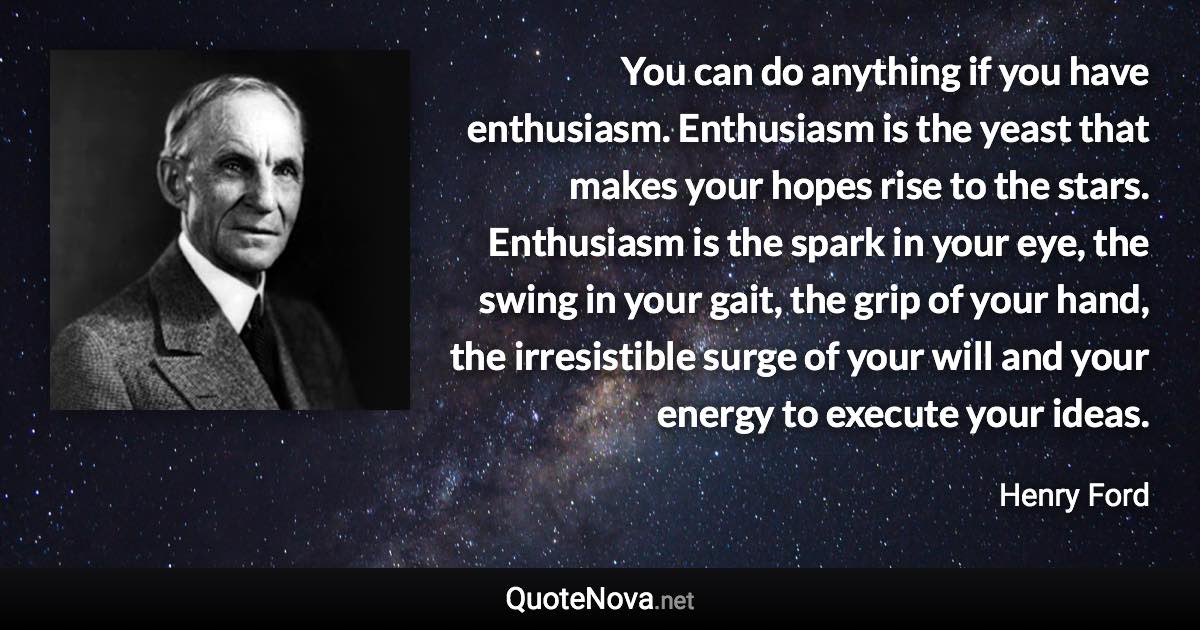 You can do anything if you have enthusiasm. Enthusiasm is the yeast that makes your hopes rise to the stars. Enthusiasm is the spark in your eye, the swing in your gait, the grip of your hand, the irresistible surge of your will and your energy to execute your ideas. - Henry Ford quote
