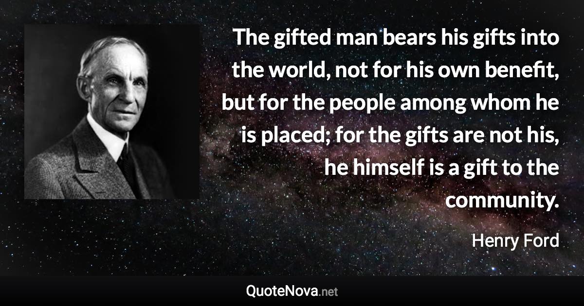 The gifted man bears his gifts into the world, not for his own benefit, but for the people among whom he is placed; for the gifts are not his, he himself is a gift to the community. - Henry Ford quote