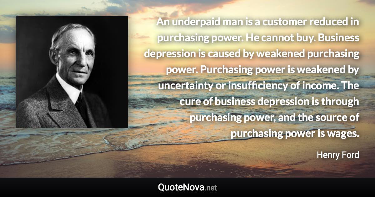 An underpaid man is a customer reduced in purchasing power. He cannot buy. Business depression is caused by weakened purchasing power. Purchasing power is weakened by uncertainty or insufficiency of income. The cure of business depression is through purchasing power, and the source of purchasing power is wages. - Henry Ford quote