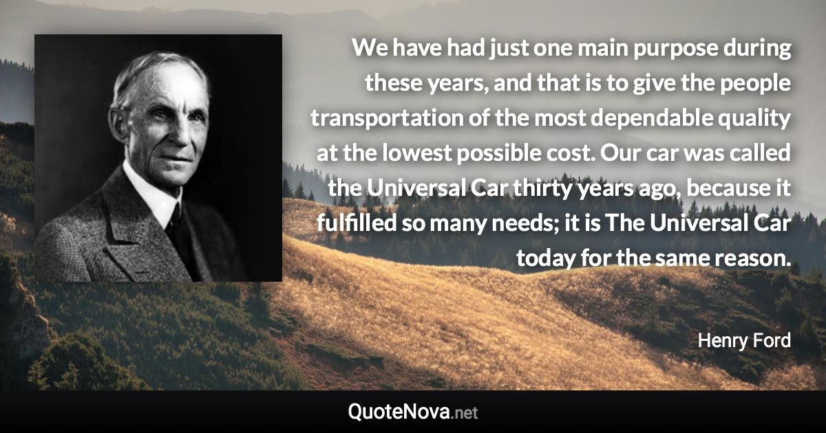 We have had just one main purpose during these years, and that is to give the people transportation of the most dependable quality at the lowest possible cost. Our car was called the Universal Car thirty years ago, because it fulfilled so many needs; it is The Universal Car today for the same reason. - Henry Ford quote