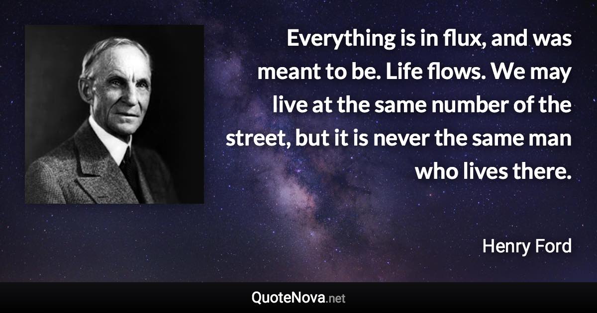 Everything is in flux, and was meant to be. Life flows. We may live at the same number of the street, but it is never the same man who lives there. - Henry Ford quote