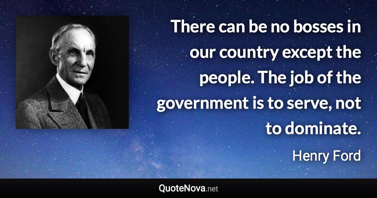 There can be no bosses in our country except the people. The job of the government is to serve, not to dominate. - Henry Ford quote