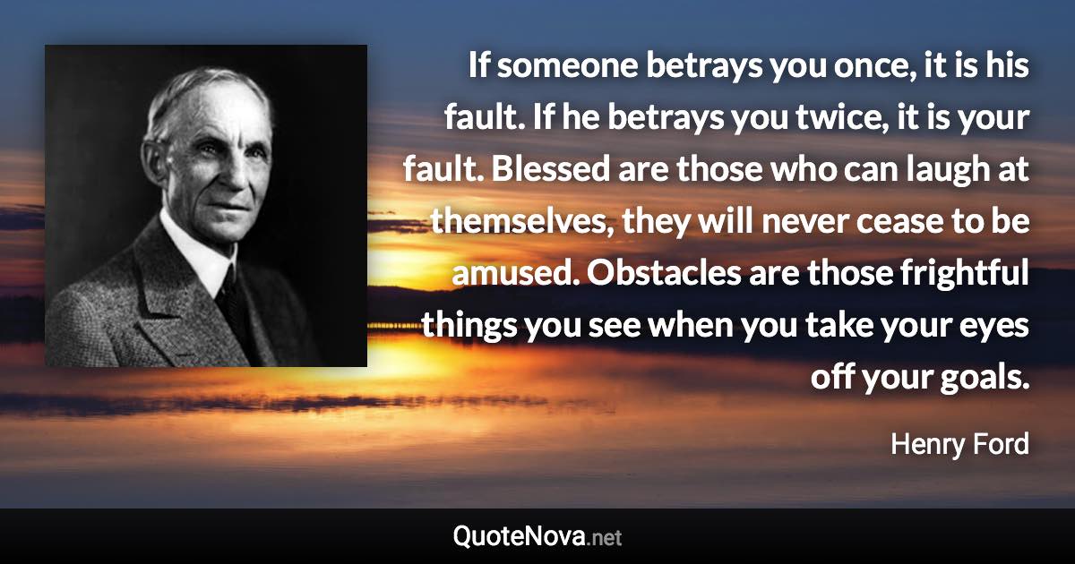 If someone betrays you once, it is his fault. If he betrays you twice, it is your fault. Blessed are those who can laugh at themselves, they will never cease to be amused. Obstacles are those frightful things you see when you take your eyes off your goals. - Henry Ford quote