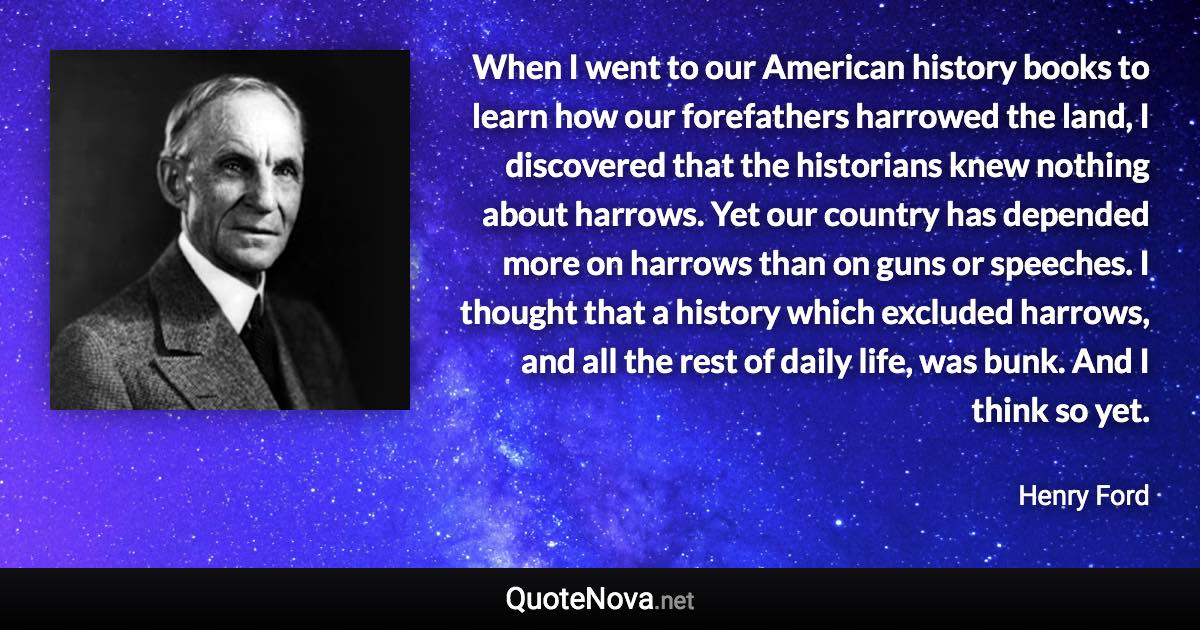 When I went to our American history books to learn how our forefathers harrowed the land, I discovered that the historians knew nothing about harrows. Yet our country has depended more on harrows than on guns or speeches. I thought that a history which excluded harrows, and all the rest of daily life, was bunk. And I think so yet. - Henry Ford quote