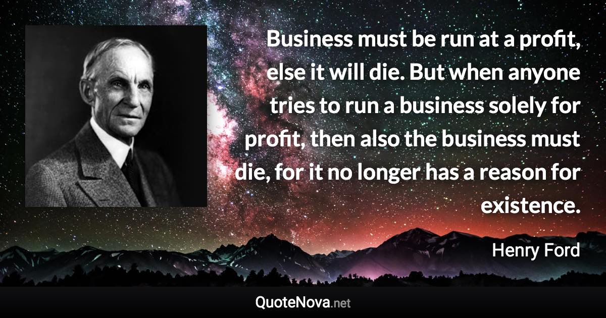 Business must be run at a profit, else it will die. But when anyone tries to run a business solely for profit, then also the business must die, for it no longer has a reason for existence. - Henry Ford quote