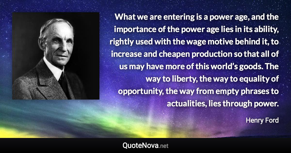 What we are entering is a power age, and the importance of the power age lies in its ability, rightly used with the wage motive behind it, to increase and cheapen production so that all of us may have more of this world’s goods. The way to liberty, the way to equality of opportunity, the way from empty phrases to actualities, lies through power. - Henry Ford quote