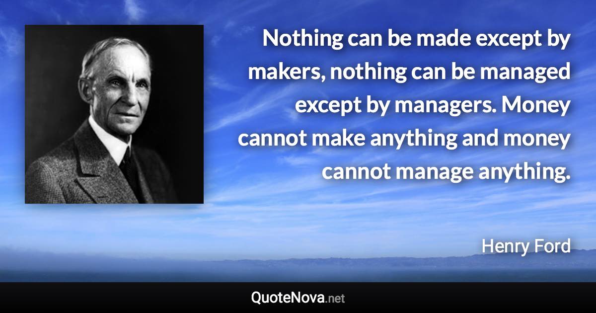 Nothing can be made except by makers, nothing can be managed except by managers. Money cannot make anything and money cannot manage anything. - Henry Ford quote