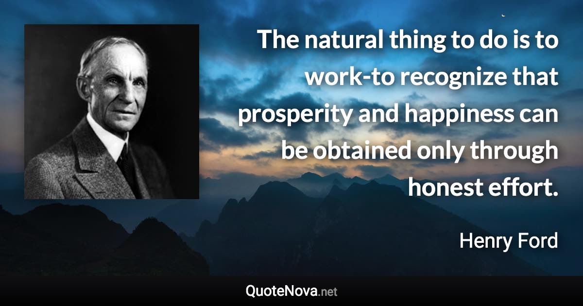 The natural thing to do is to work-to recognize that prosperity and happiness can be obtained only through honest effort. - Henry Ford quote