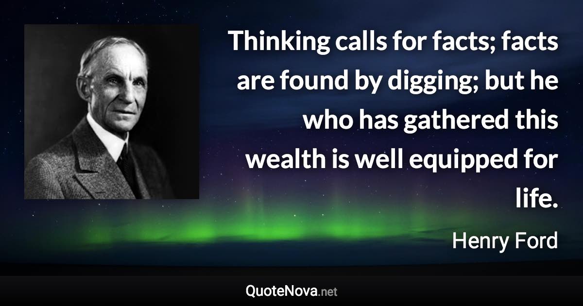 Thinking calls for facts; facts are found by digging; but he who has gathered this wealth is well equipped for life. - Henry Ford quote