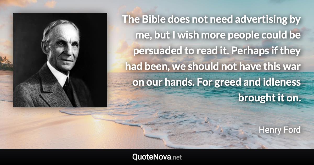 The Bible does not need advertising by me, but I wish more people could be persuaded to read it. Perhaps if they had been, we should not have this war on our hands. For greed and idleness brought it on. - Henry Ford quote