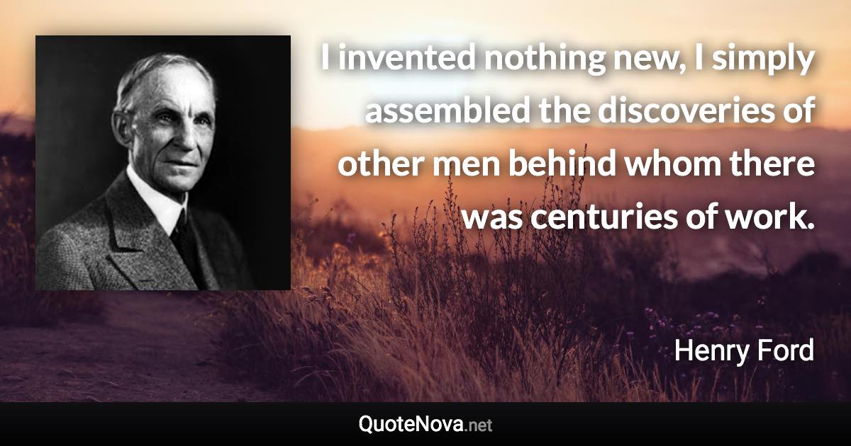 I invented nothing new, I simply assembled the discoveries of other men behind whom there was centuries of work. - Henry Ford quote