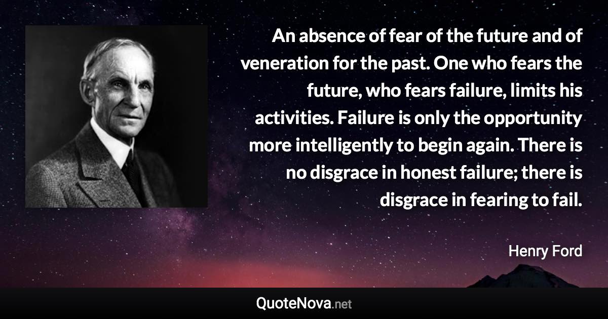 An absence of fear of the future and of veneration for the past. One who fears the future, who fears failure, limits his activities. Failure is only the opportunity more intelligently to begin again. There is no disgrace in honest failure; there is disgrace in fearing to fail. - Henry Ford quote