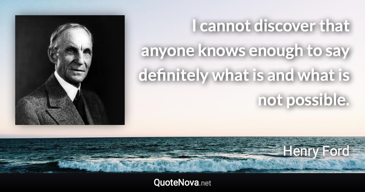 I cannot discover that anyone knows enough to say definitely what is and what is not possible. - Henry Ford quote