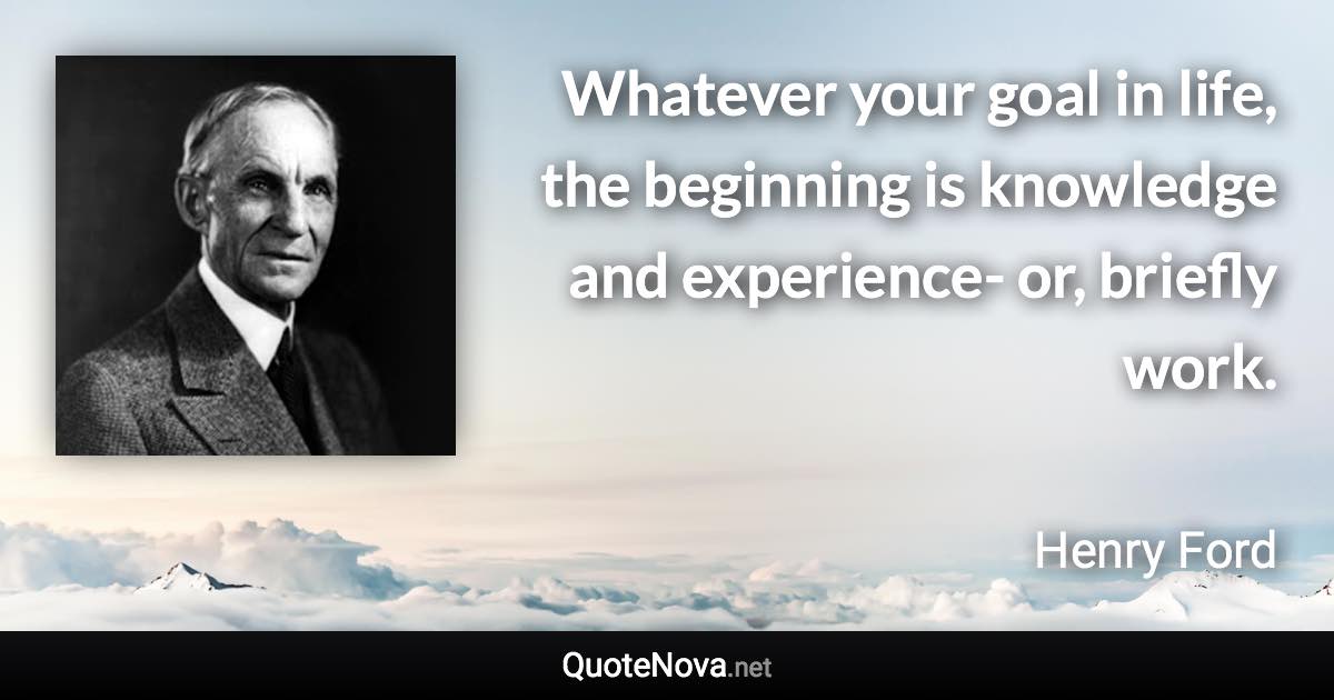 Whatever your goal in life, the beginning is knowledge and experience- or, briefly work. - Henry Ford quote