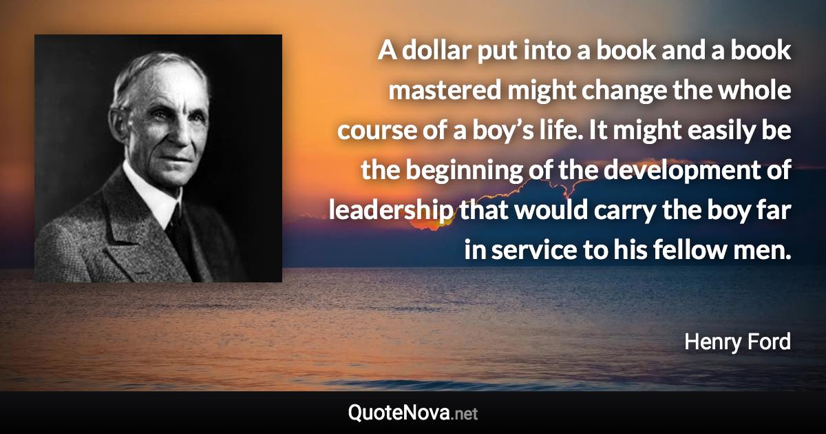 A dollar put into a book and a book mastered might change the whole course of a boy’s life. It might easily be the beginning of the development of leadership that would carry the boy far in service to his fellow men. - Henry Ford quote