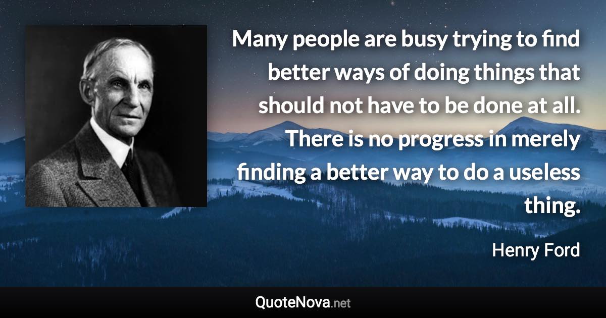 Many people are busy trying to find better ways of doing things that should not have to be done at all. There is no progress in merely finding a better way to do a useless thing. - Henry Ford quote