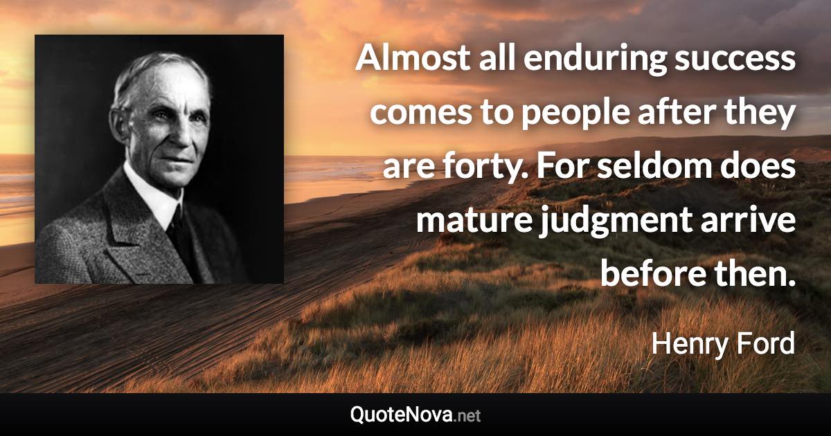 Almost all enduring success comes to people after they are forty. For seldom does mature judgment arrive before then. - Henry Ford quote