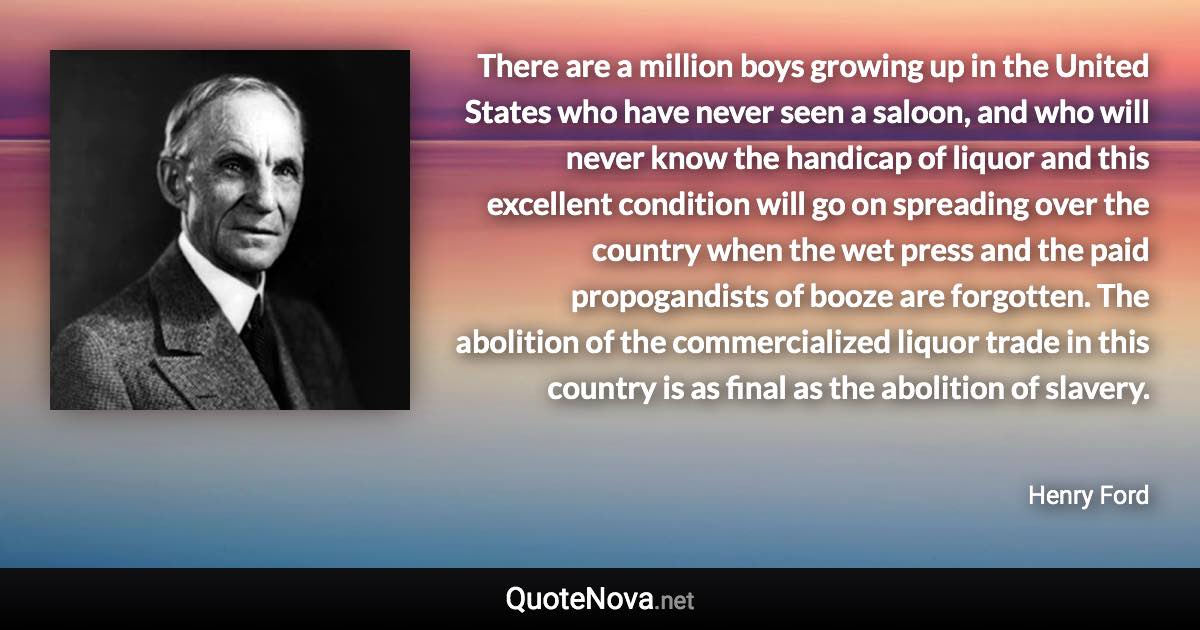 There are a million boys growing up in the United States who have never seen a saloon, and who will never know the handicap of liquor and this excellent condition will go on spreading over the country when the wet press and the paid propogandists of booze are forgotten. The abolition of the commercialized liquor trade in this country is as final as the abolition of slavery. - Henry Ford quote