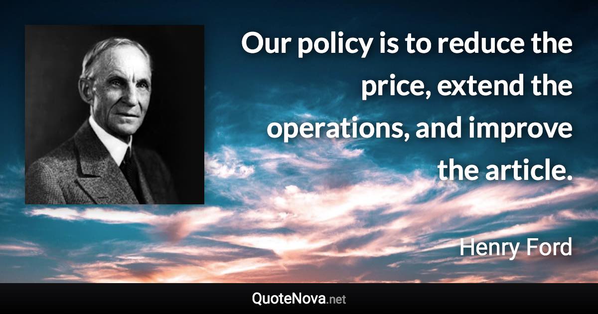 Our policy is to reduce the price, extend the operations, and improve the article. - Henry Ford quote