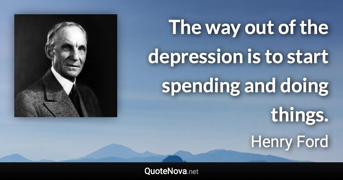 The way out of the depression is to start spending and doing things. - Henry Ford quote
