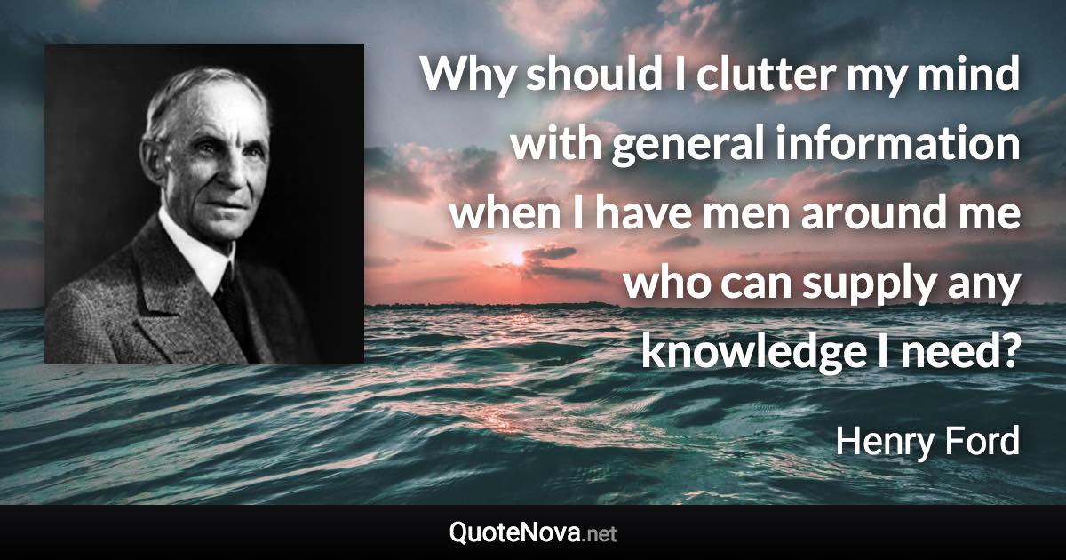 Why should I clutter my mind with general information when I have men around me who can supply any knowledge I need? - Henry Ford quote